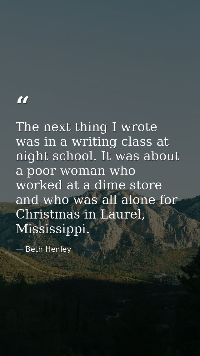 The next thing I wrote was in a writing class at night school. It was about a poor woman who worked at a dime store and  — Beth Henley