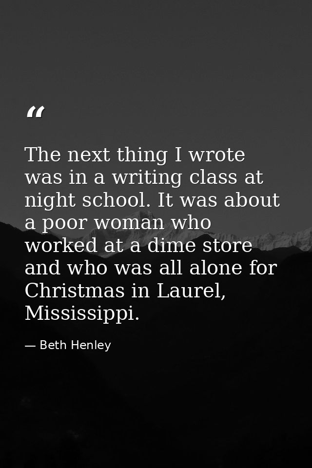 The next thing I wrote was in a writing class at night school. It was about a poor woman who worked at a dime store and  — Beth Henley