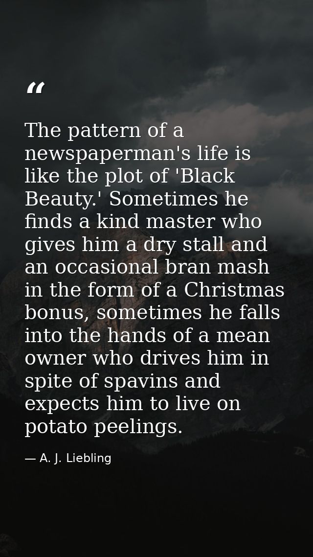 The pattern of a newspaperman's life is like the plot of 'Black Beauty.' Sometimes he finds a kind master who gives him  — A. J. Liebling