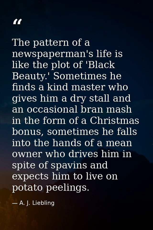 The pattern of a newspaperman's life is like the plot of 'Black Beauty.' Sometimes he finds a kind master who gives him  — A. J. Liebling