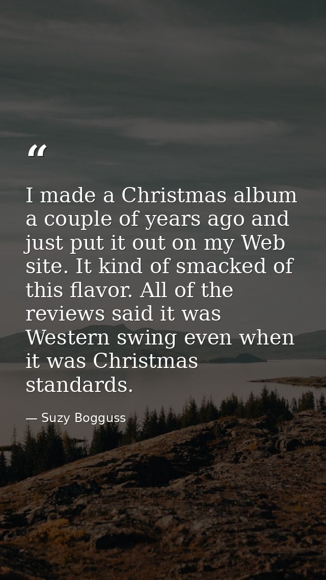 I made a Christmas album a couple of years ago and just put it out on my Web site. It kind of smacked of this flavor. Al — Suzy Bogguss