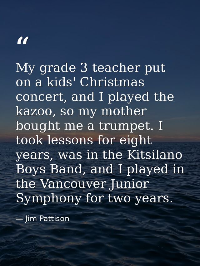 My grade 3 teacher put on a kids' Christmas concert, and I played the kazoo, so my mother bought me a trumpet. I took le — Jim Pattison