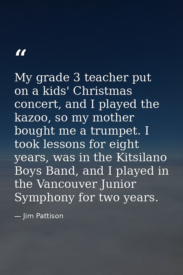 My grade 3 teacher put on a kids' Christmas concert, and I played the kazoo, so my mother bought me a trumpet. I took le — Jim Pattison