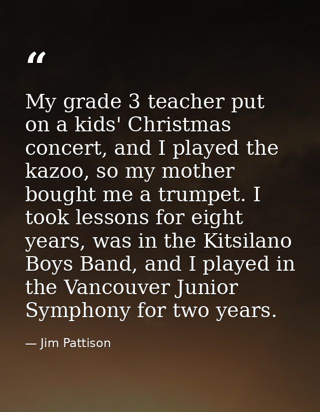 My grade 3 teacher put on a kids' Christmas concert, and I played the kazoo, so my mother bought me a trumpet. I took le — Jim Pattison