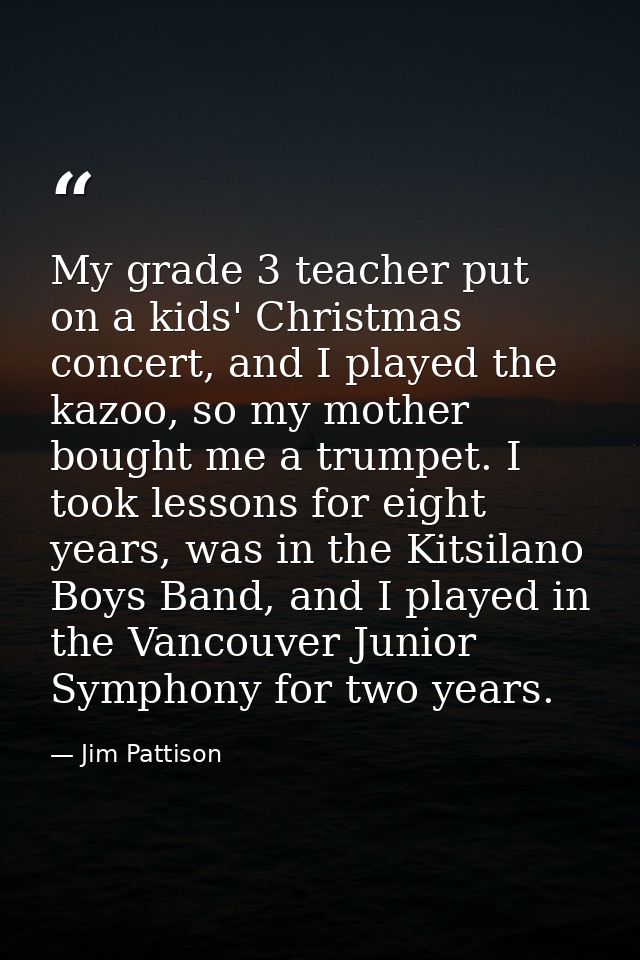 My grade 3 teacher put on a kids' Christmas concert, and I played the kazoo, so my mother bought me a trumpet. I took le — Jim Pattison