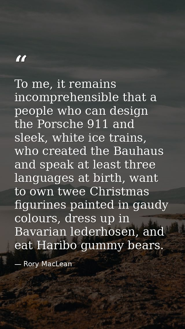 To me, it remains incomprehensible that a people who can design the Porsche 911 and sleek, white ice trains, who created — Rory MacLean