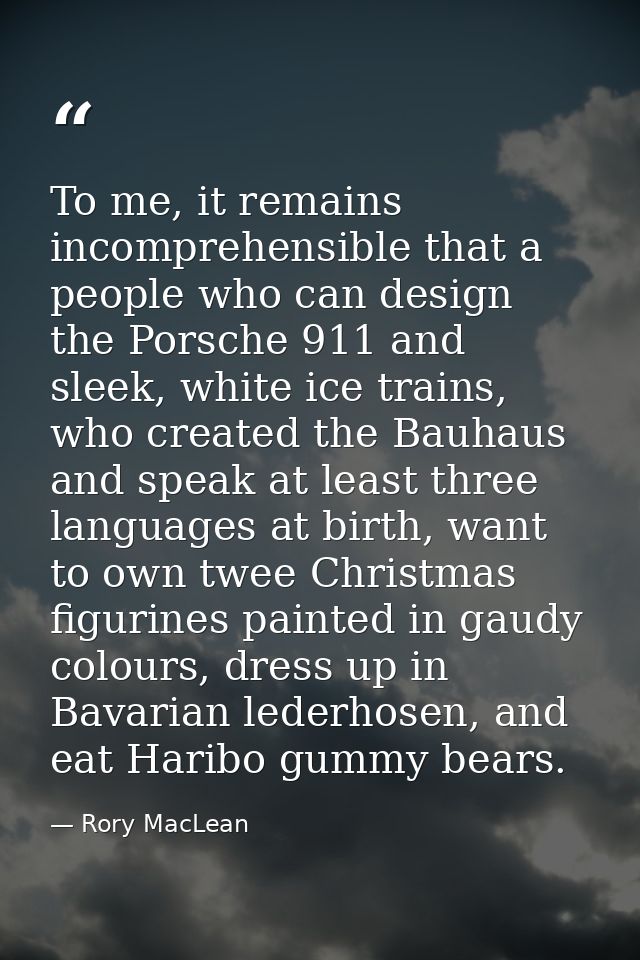 To me, it remains incomprehensible that a people who can design the Porsche 911 and sleek, white ice trains, who created — Rory MacLean