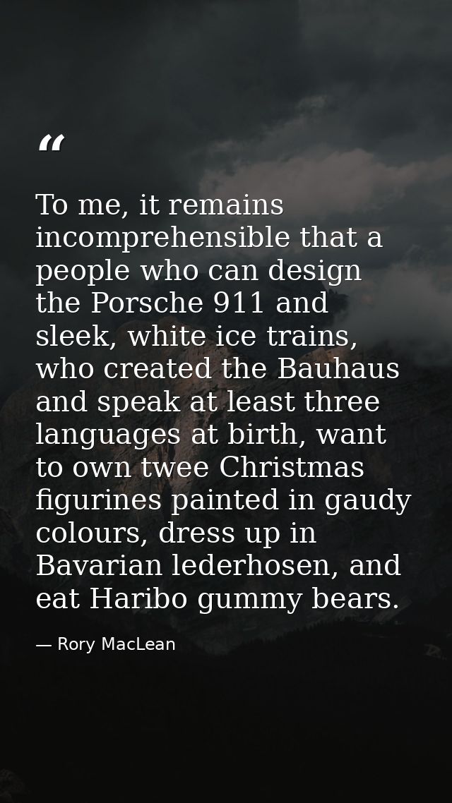 To me, it remains incomprehensible that a people who can design the Porsche 911 and sleek, white ice trains, who created — Rory MacLean