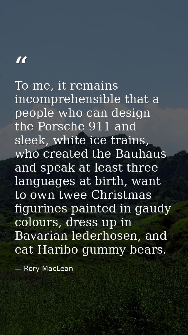 To me, it remains incomprehensible that a people who can design the Porsche 911 and sleek, white ice trains, who created — Rory MacLean