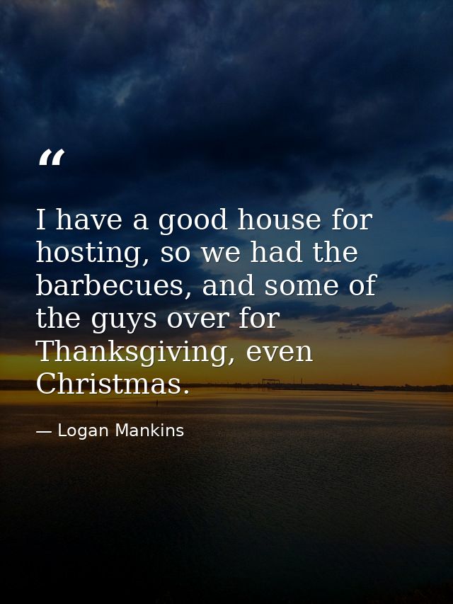 I have a good house for hosting, so we had the barbecues, and some of the guys over for Thanksgiving, even Christmas. — Logan Mankins