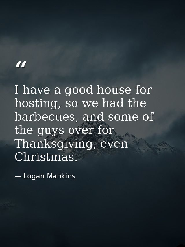 I have a good house for hosting, so we had the barbecues, and some of the guys over for Thanksgiving, even Christmas. — Logan Mankins
