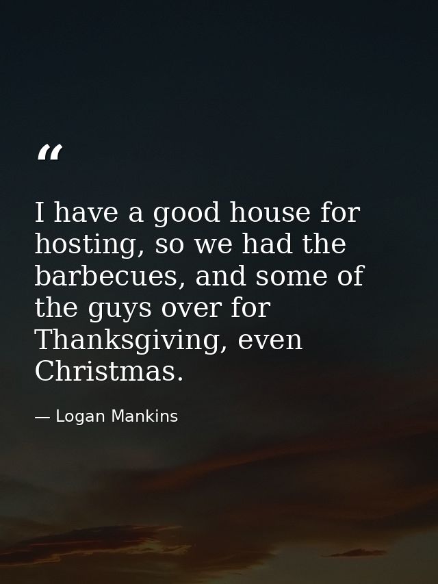 I have a good house for hosting, so we had the barbecues, and some of the guys over for Thanksgiving, even Christmas. — Logan Mankins
