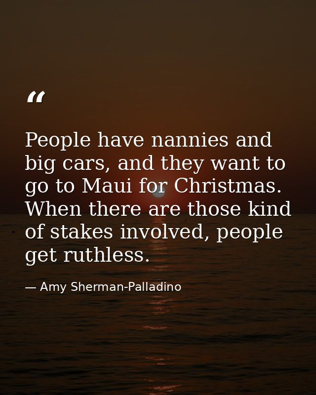 People have nannies and big cars, and they want to go to Maui for Christmas. When there are those kind of stakes involve — Amy Sherman-Palladino
