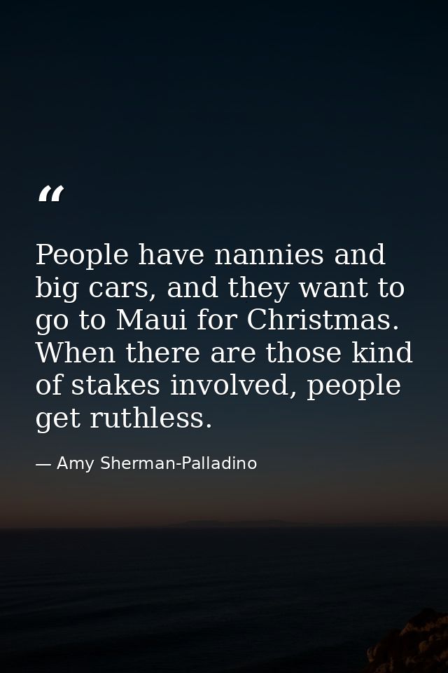 People have nannies and big cars, and they want to go to Maui for Christmas. When there are those kind of stakes involve — Amy Sherman-Palladino