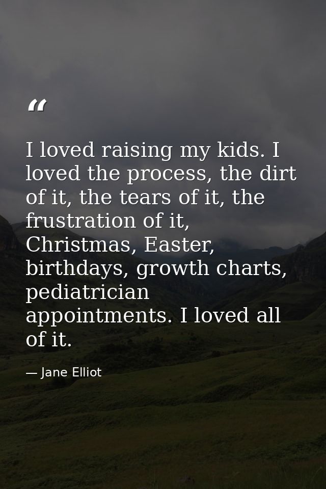 I loved raising my kids. I loved the process, the dirt of it, the tears of it, the frustration of it, Christmas, Easter, — Jane Elliot
