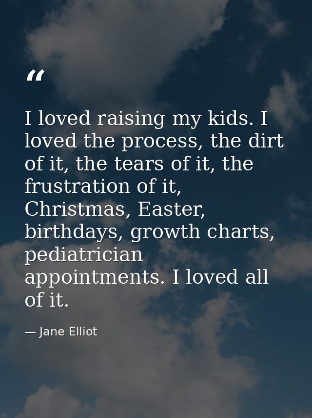 I loved raising my kids. I loved the process, the dirt of it, the tears of it, the frustration of it, Christmas, Easter, — Jane Elliot