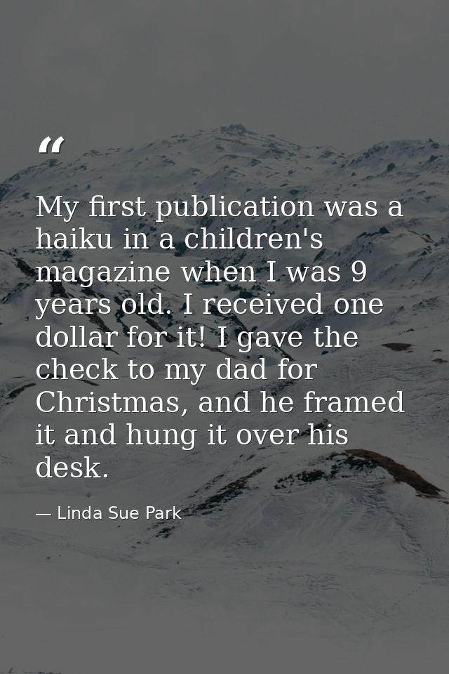 My first publication was a haiku in a children's magazine when I was 9 years old. I received one dollar for it! I gave t — Linda Sue Park