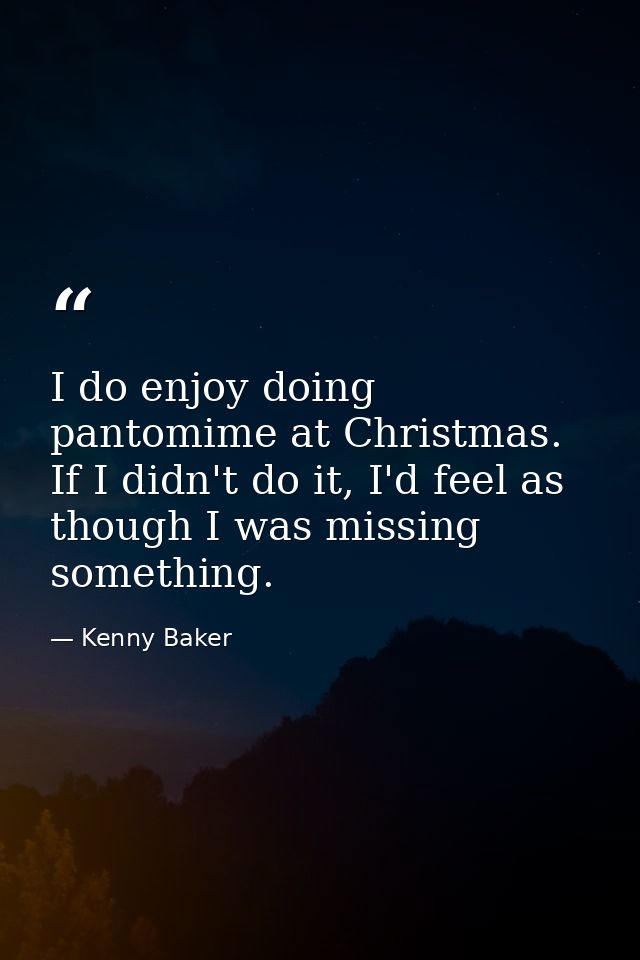 I do enjoy doing pantomime at Christmas. If I didn't do it, I'd feel as though I was missing something. — Kenny Baker
