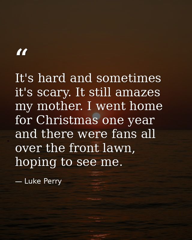 It's hard and sometimes it's scary. It still amazes my mother. I went home for Christmas one year and there were fans al — Luke Perry