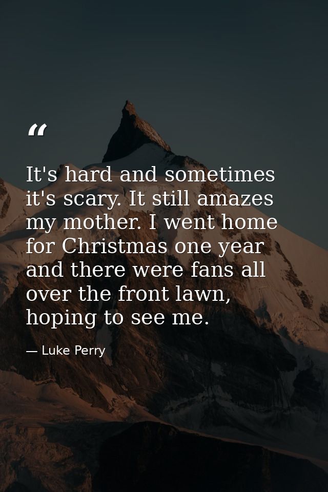 It's hard and sometimes it's scary. It still amazes my mother. I went home for Christmas one year and there were fans al — Luke Perry