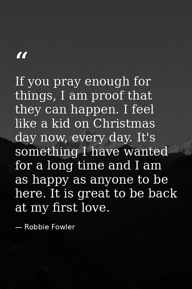 If you pray enough for things, I am proof that they can happen. I feel like a kid on Christmas day now, every day. It's  — Robbie Fowler