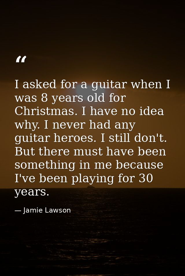 I asked for a guitar when I was 8 years old for Christmas. I have no idea why. I never had any guitar heroes. I still do — Jamie Lawson