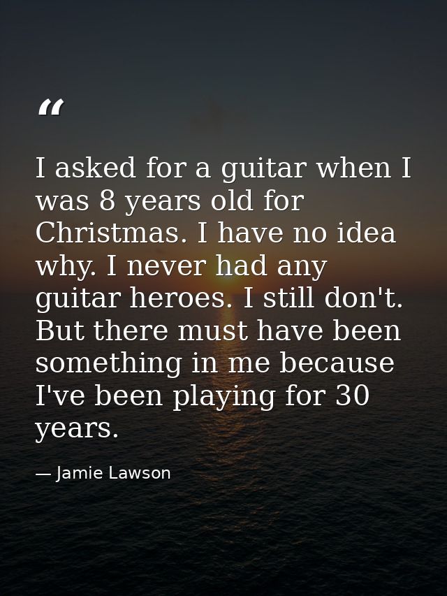 I asked for a guitar when I was 8 years old for Christmas. I have no idea why. I never had any guitar heroes. I still do — Jamie Lawson