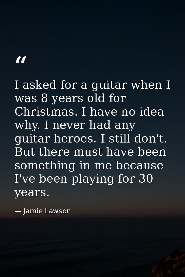 I asked for a guitar when I was 8 years old for Christmas. I have no idea why. I never had any guitar heroes. I still do — Jamie Lawson