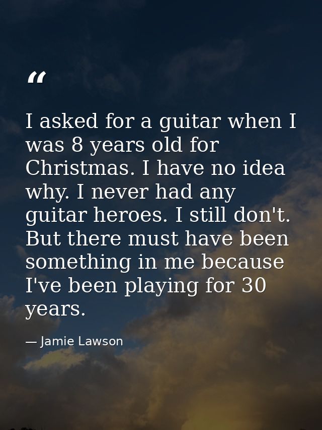 I asked for a guitar when I was 8 years old for Christmas. I have no idea why. I never had any guitar heroes. I still do — Jamie Lawson