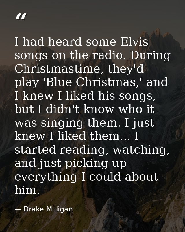I had heard some Elvis songs on the radio. During Christmastime, they'd play 'Blue Christmas,' and I knew I liked his so — Drake Milligan