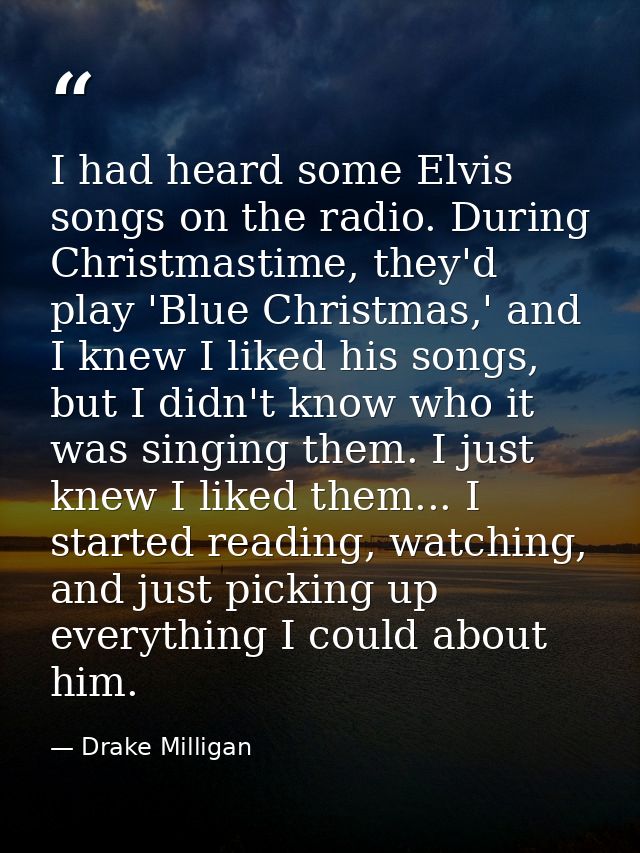 I had heard some Elvis songs on the radio. During Christmastime, they'd play 'Blue Christmas,' and I knew I liked his so — Drake Milligan