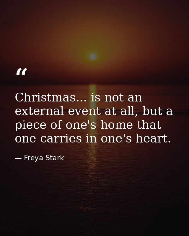 Christmas... is not an external event at all, but a piece of one's home that one carries in one's heart. — Freya Stark