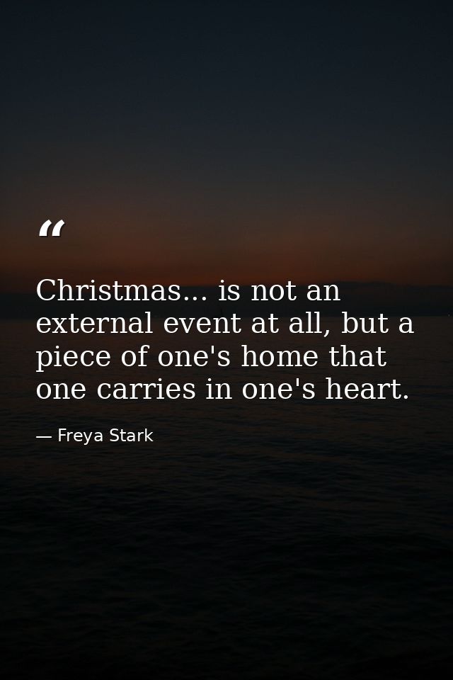 Christmas... is not an external event at all, but a piece of one's home that one carries in one's heart. — Freya Stark