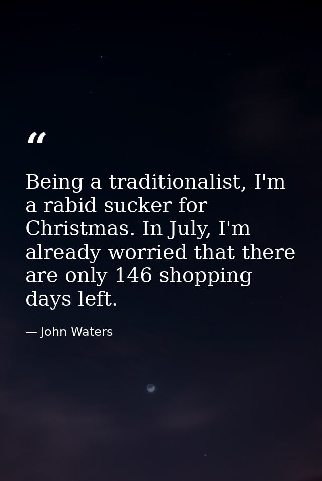 Being a traditionalist, I'm a rabid sucker for Christmas. In July, I'm already worried that there are only 146 shopping  — John Waters
