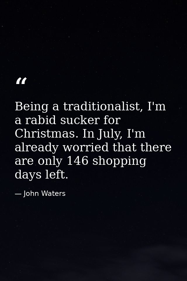 Being a traditionalist, I'm a rabid sucker for Christmas. In July, I'm already worried that there are only 146 shopping  — John Waters