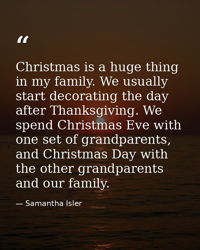 Christmas is a huge thing in my family. We usually start decorating the day after Thanksgiving. We spend Christmas Eve w — Samantha Isler