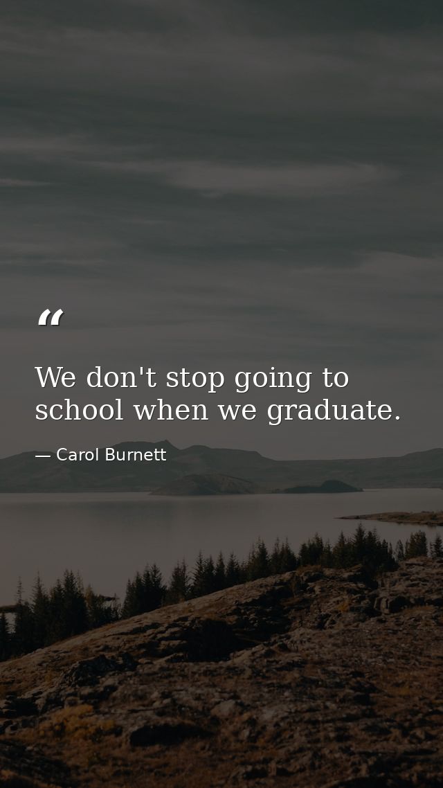 We don't stop going to school when we graduate. — Carol Burnett