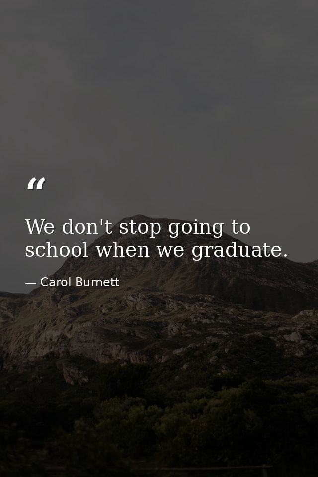 We don't stop going to school when we graduate. — Carol Burnett