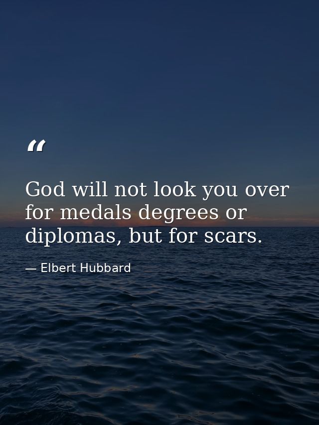 God will not look you over for medals degrees or diplomas, but for scars. — Elbert Hubbard