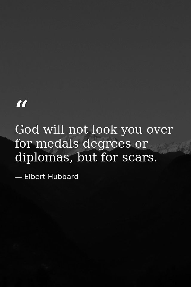 God will not look you over for medals degrees or diplomas, but for scars. — Elbert Hubbard