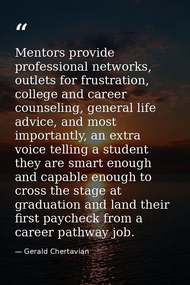 Mentors provide professional networks, outlets for frustration, college and career counseling, general life advice, and  — Gerald Chertavian