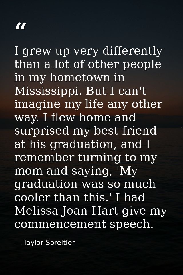 I grew up very differently than a lot of other people in my hometown in Mississippi. But I can't imagine my life any oth — Taylor Spreitler