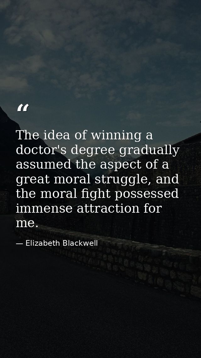 The idea of winning a doctor's degree gradually assumed the aspect of a great moral struggle, and the moral fight posses — Elizabeth Blackwell