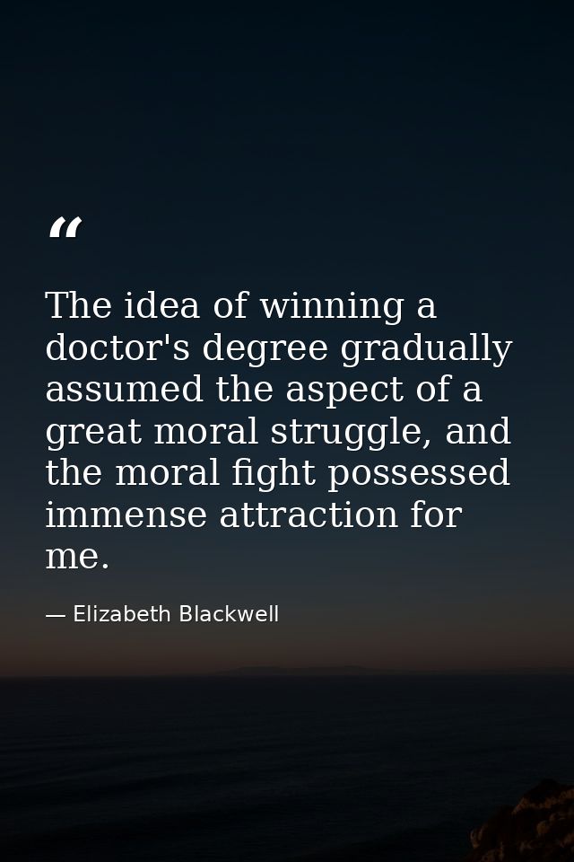 The idea of winning a doctor's degree gradually assumed the aspect of a great moral struggle, and the moral fight posses — Elizabeth Blackwell