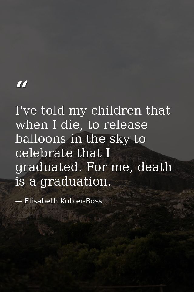 I've told my children that when I die, to release balloons in the sky to celebrate that I graduated. For me, death is a  — Elisabeth Kubler-Ross