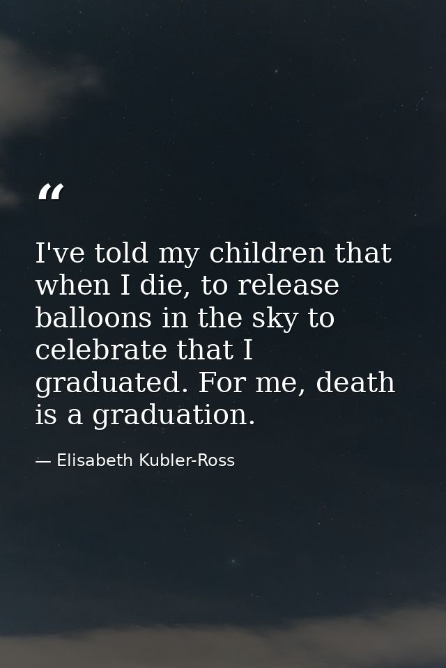 I've told my children that when I die, to release balloons in the sky to celebrate that I graduated. For me, death is a  — Elisabeth Kubler-Ross