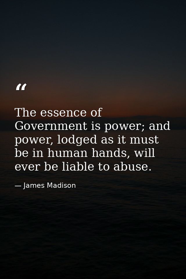 The essence of Government is power; and power, lodged as it must be in human hands, will ever be liable to abuse. — James Madison