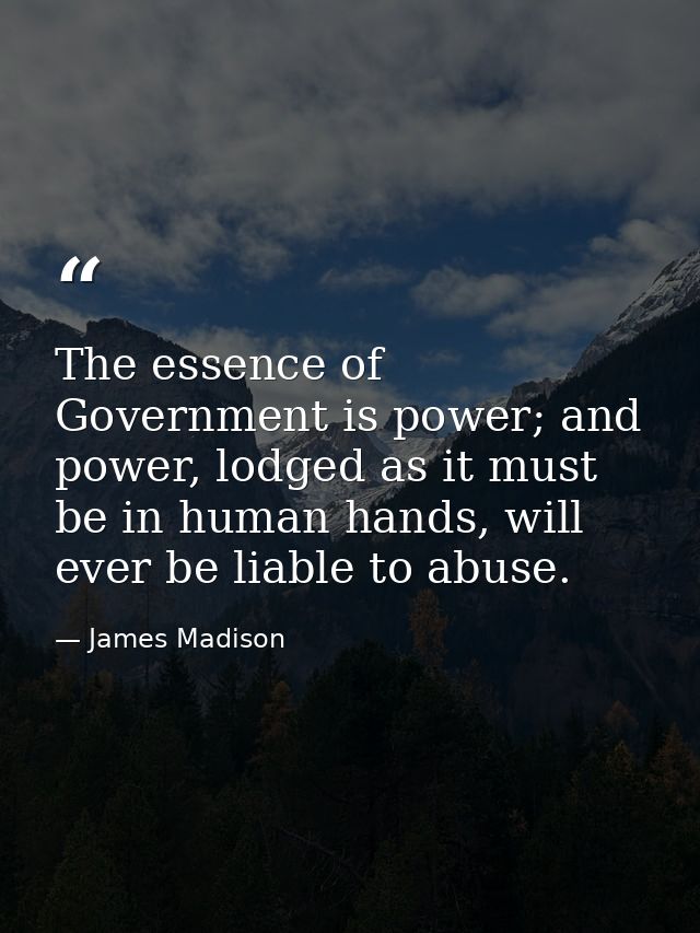 The essence of Government is power; and power, lodged as it must be in human hands, will ever be liable to abuse. — James Madison