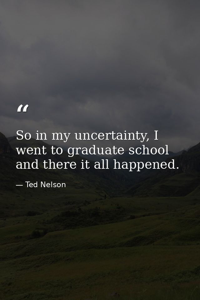 So in my uncertainty, I went to graduate school and there it all happened. — Ted Nelson