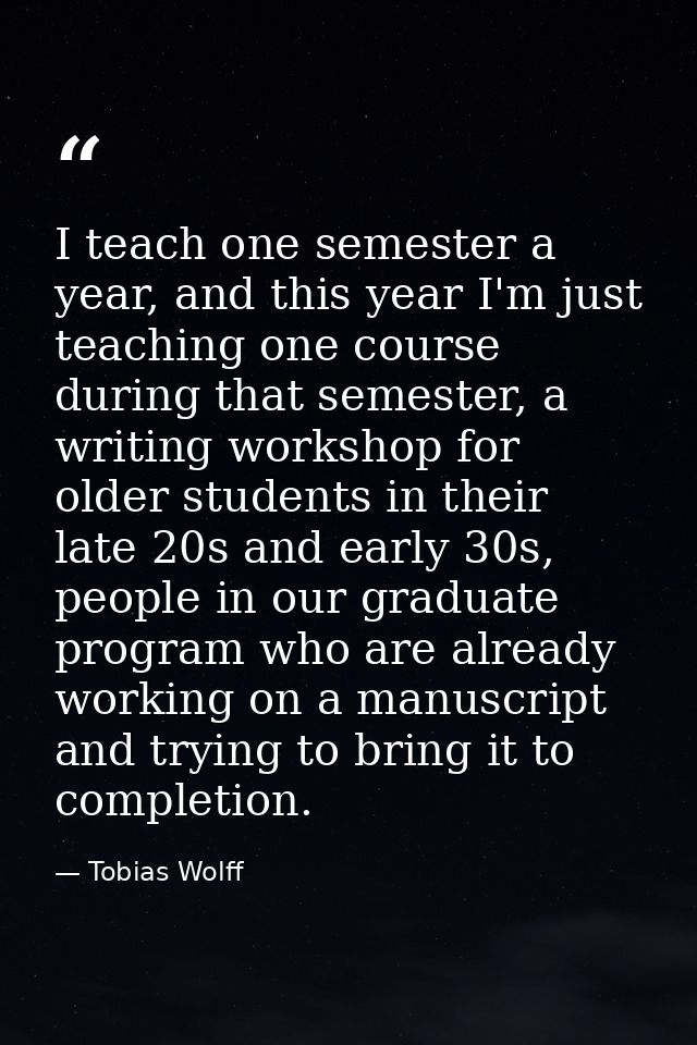 I teach one semester a year, and this year I'm just teaching one course during that semester, a writing workshop for old — Tobias Wolff